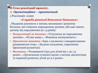 ІІ Етап реалізації проекту.
 Організаційно – практичний
1.Реалізація плану
«Служби ранньої допомоги батькам»
/Надання допомоги з питань виховання і розвитку
батькам, які очікують народження дитини, або вже мають
дитину від народження до 1,5 років/
 Консультації за темами: «Готуємося до народження
дитини», «Я вже живу», «Вчимося спілкуватися»;
 Практичні заняття «Ігри з малюком з використанням
розвиваючих ігор», «Будемо сильними, спритними
(фізичний розвиток);
 Виставки: «Розвиваючі ігри для дітей від 1 до 1,5
років», «Досягнення сучасної науки з питань діагностики
та корекції розвитку дітей до 3-х років».

 