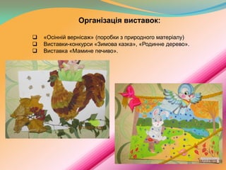 Організація виставок:




«Осінній вернісаж» (поробки з природного матеріалу)
Виставки-конкурси «Зимова казка», «Родинне дерево».
Виставка «Мамине печиво».

 