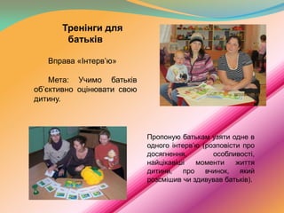 Тренінги для
батьків
Вправа «Інтерв’ю»
Мета: Учимо батьків
об’єктивно оцінювати свою
дитину.

Пропоную батькам узяти одне в
одного інтерв’ю (розповісти про
досягнення,
особливості,
найцікавіші
моменти
життя
дитини, про вчинок, який
розсмішив чи здивував батьків).

 