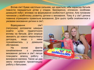 Вплив сім’ї буває настільки сильним, що здається, ніби характер батьків
повністю передається дітям у спадок. Безперечно, оточення, особливо
домашній побут, впливає на формування особистості дитини. Але головним
чинником у всебічному розвитку дитини є виховання. Тому й у сім’ї дитина
повинна отримувати правильне виховання. Для цього треба знайомитися з
умовами виховання дитини в сім’ї.
Відвідування
сім’ї
(патронаж) допомагає швидше
знайти
шлях
педагогічного
впливу на батьків. Діти скоріше
звикають до нового мікроклімату
дитсадка,
якщо
з
ними
познайомитись
у
домашніх
обставинах.
На
основі
фактів
ознайомлення
з
умовами
виховання дитини в сім’ї легше
планувати власну роботу з
виховання малюка. Також це дає
змогу планувати просвітницьку
роботу з батьками.

 