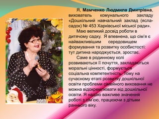 Я, Мамченко Людмила Дмитрівна,
вихователь
комунального
закладу
«Дошкільний навчальний заклад (ясласадок) № 453 Харківської міської ради».
Маю великий досвід роботи в
дитячому садку. Я впевнена, що сім’я є
найважливішим
середовищем
формування та розвитку особистості:
тут дитина народжується, зростає.
Саме в родинному колі
розвиваються її почуття, закладаються
моральні цінності, формується
соціальна компетентність. Тому на
сучасному етапі розвитку дошкільної
освіти проблеми сімейного виховання не
можна відокремлювати від дошкільної
освіти. Я надаю важливе значення
роботі з сім’єю, працюючи з дітьми
раннього віку.

 