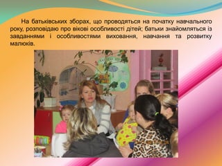 На батьківських зборах, що проводяться на початку навчального
року, розповідаю про вікові особливості дітей; батьки знайомляться із
завданнями і особливостями виховання, навчання та розвитку
малюків.

 