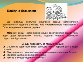 Бесіда з батьками
Це найбільш доступна, поширена форма встановлення
взаємозв’язку педагога з сім’єю, його систематичного спілкування з
батьками дитини, членами родини.
Мета цих бесід – обмін враженнями і досягненнями єдиної точки
зору щодо проблемних питань, надання батькам своєчасної
педагогічної допомоги.
Бесіди проходять за такими темами:
 Соціальна адаптація дітей раннього віку - перший раз в садок
дитячий;
 Піклування про психологічне здоров’я дитини – завдання батьків;
 «Граємо з дитиною всією родиною»;
 «Як не виховувати дитину егоїстом».

 