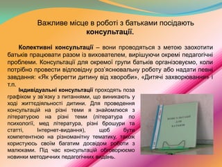 Важливе місце в роботі з батьками посідають
консультації.
Колективні консультації – вони проводяться з метою заохотити
батьків працювати разом із вихователем, вирішуючи окремі педагогічні
проблеми. Консультації для окремої групи батьків організовуємо, коли
потрібно провести відповідну роз’яснювальну роботу або надати певні
завдання: «Як уберегти дитину від хвороби», «Дитячі захворювання» і
т.п.

Індивідуальні консультації проходять поза
графіком у зв’язку з питаннями, що виникають у
ході життєдіяльності дитини. Для проведення
консультацій на різні теми я знайомлюся з
літературою на різні теми (література по
психології, мед література, різні брошури та
статті,
Інтернет-видання),
щоб
бути
компетентною на різноманітну тематику, також
користуюсь своїм багатим досвідом роботи з
малюками. Під час консультацій обговорюємо
новинки методичних педагогічних видань.

 