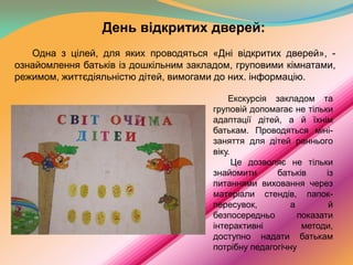 День відкритих дверей:
Одна з цілей, для яких проводяться «Дні відкритих дверей», ознайомлення батьків із дошкільним закладом, груповими кімнатами,
режимом, життєдіяльністю дітей, вимогами до них. інформацію.
Екскурсія закладом та
груповій допомагає не тільки
адаптації дітей, а й їхнім
батькам. Проводяться мінізаняття для дітей раннього
віку.
Це дозволяє не тільки
знайомити
батьків
із
питаннями виховання через
матеріали стендів, папокпересувок,
а
й
безпосередньо
показати
інтерактивні
методи,
доступно надати батькам
потрібну педагогічну

 