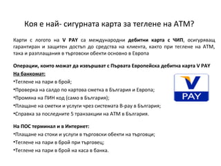 Коя е най- сигурната карта за теглене на АТМ?
Карти с логото на V PAY са международни дебитни карта с ЧИП, осигуряващ
гарантиран и защитен достъп до средства на клиента, както при теглене на АТМ,
така и разплащания в търговски обекти основно в Европа
Операции, които можат да извършват с Първата Европейска дебитна карта V PAY
На банкомат:
•Теглене на пари в брой;
•Проверка на салдо по картова сметка в България и Европа;
•Промяна на ПИН код (само в България);
•Плащане на сметки и услуги чрез системата B-pау в България;
•Справка за последните 5 транзакции на АТМ в България.
На ПОС терминал и в Интернет:
•Плащане на стоки и услуги в търговски обекти на търговци;
•Теглене на пари в брой при търговец;
•Теглене на пари в брой на каса в банка.

 