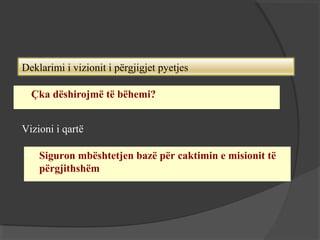Deklarimi i vizionit i përgjigjet pyetjes


Çka dëshirojmë të bëhemi?
Vizioni i qartë
• Siguron mbështetjen bazë për caktimin e misionit të
përgjithshëm

 