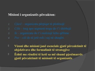Misioni i organizatës përcakton:
1.
2.
3.
4.



Cfarë – organizata përpiqet të plotësojë
Cilit – treg apo segment tregu do t’i shërbejë
Si – organizata do t’i realizojë këto qëllime
Pse – cili do të jetë roli i saj në shoqëri
Vizoni dhe misioni janë esenciale gjatë përcaktimit të
objektivave dhe formulimit të strategjive
Është me rëndësi të ketë sa më shumë pjesëmarrës
gjatë përcaktimit të misionit të organizatës

 