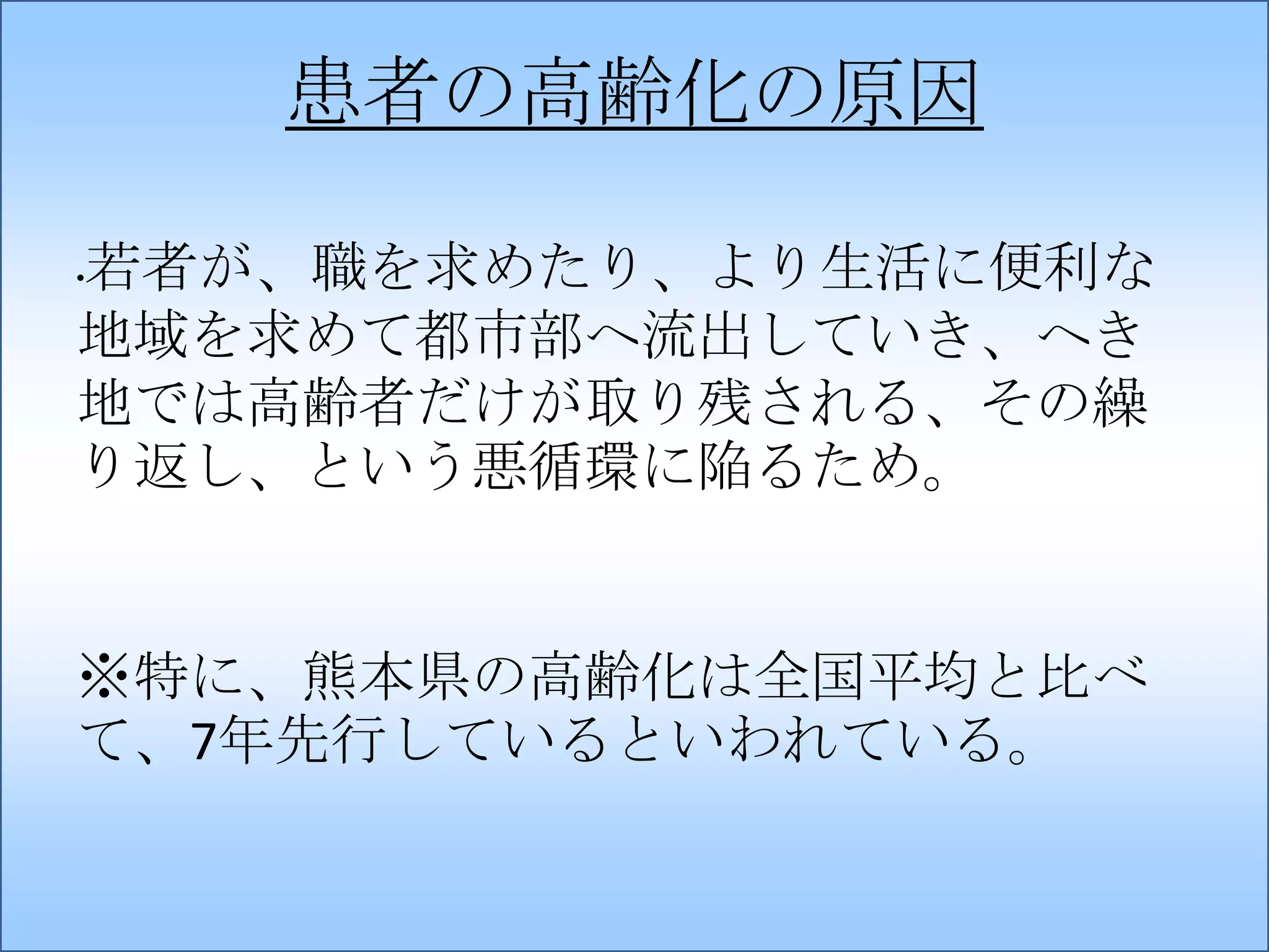 患者の高齢化の原因
若者が、職を求めたり、より生活に便利な
地域を求めて都市部へ流出していき、へき
地では高齢者だけが取り残される、その繰
り返し、という悪循環に陥るため。
•

※特に、熊本県の高齢化は全国平均と比べ
て、7年先行しているといわれている。

 