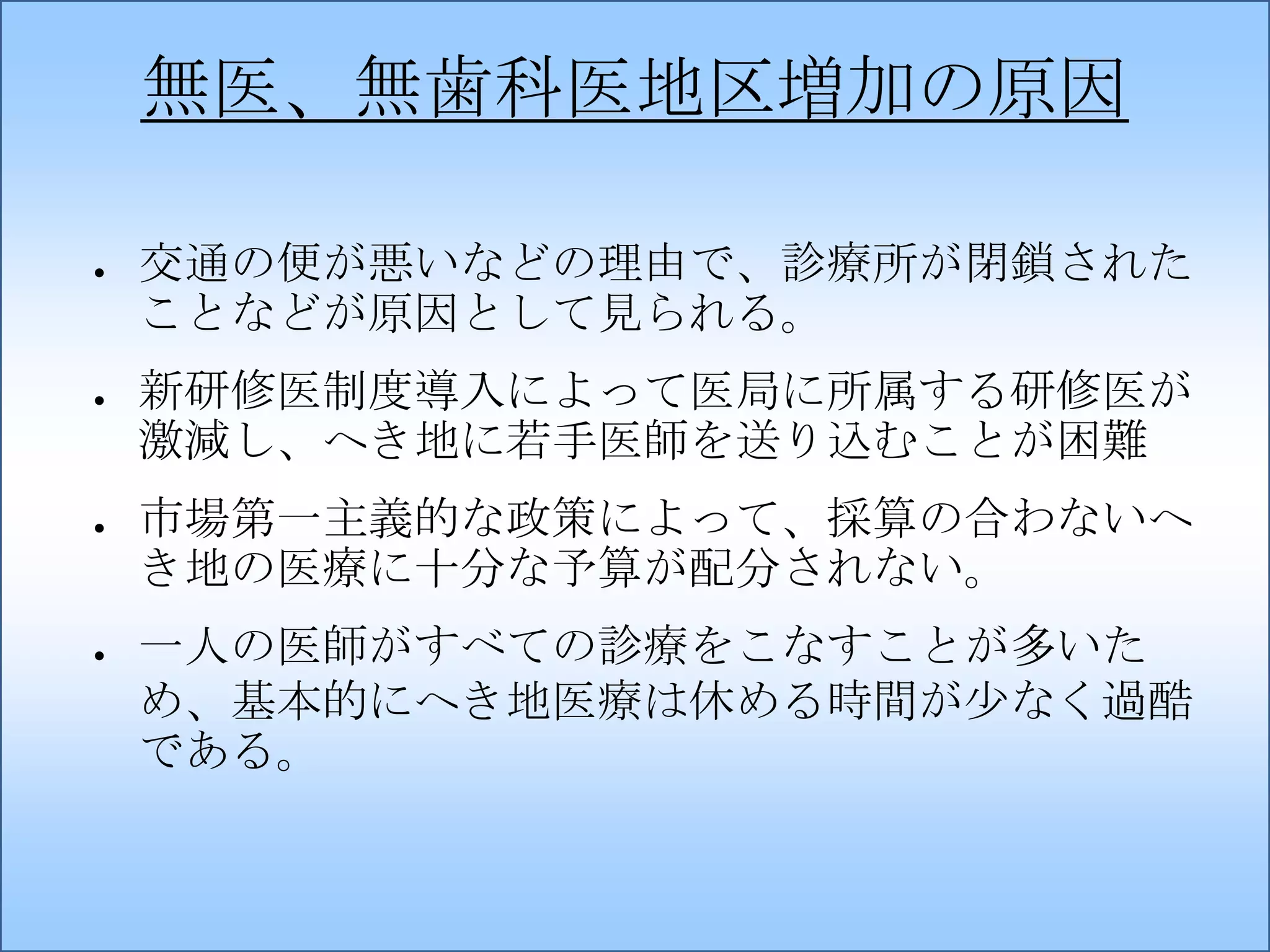 無医、無歯科医地区増加の原因
●

●

●

●

交通の便が悪いなどの理由で、診療所が閉鎖された
ことなどが原因として見られる。
新研修医制度導入によって医局に所属する研修医が
激減し、へき地に若手医師を送り込むことが困難
市場第一主義的な政策によって、採算の合わないへ
き地の医療に十分な予算が配分されない。

一人の医師がすべての診療をこなすことが多いた
め、基本的にへき地医療は休める時間が少なく過酷
である。

 