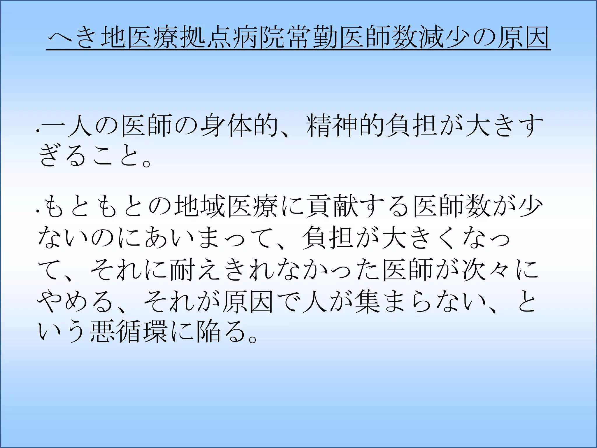 へき地医療拠点病院常勤医師数減少の原因
一人の医師の身体的、精神的負担が大きす
ぎること。
•

もともとの地域医療に貢献する医師数が少
ないのにあいまって、負担が大きくなっ
て、それに耐えきれなかった医師が次々に
やめる、それが原因で人が集まらない、と
いう悪循環に陥る。
•

 