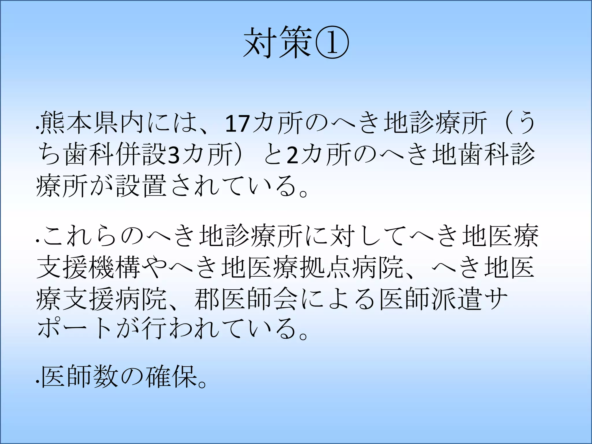 対策①
熊本県内には、17カ所のへき地診療所（う
ち歯科併設3カ所）と2カ所のへき地歯科診
療所が設置されている。
•

これらのへき地診療所に対してへき地医療
支援機構やへき地医療拠点病院、へき地医
療支援病院、郡医師会による医師派遣サ
ポートが行われている。
•

医師数の確保。

•

 