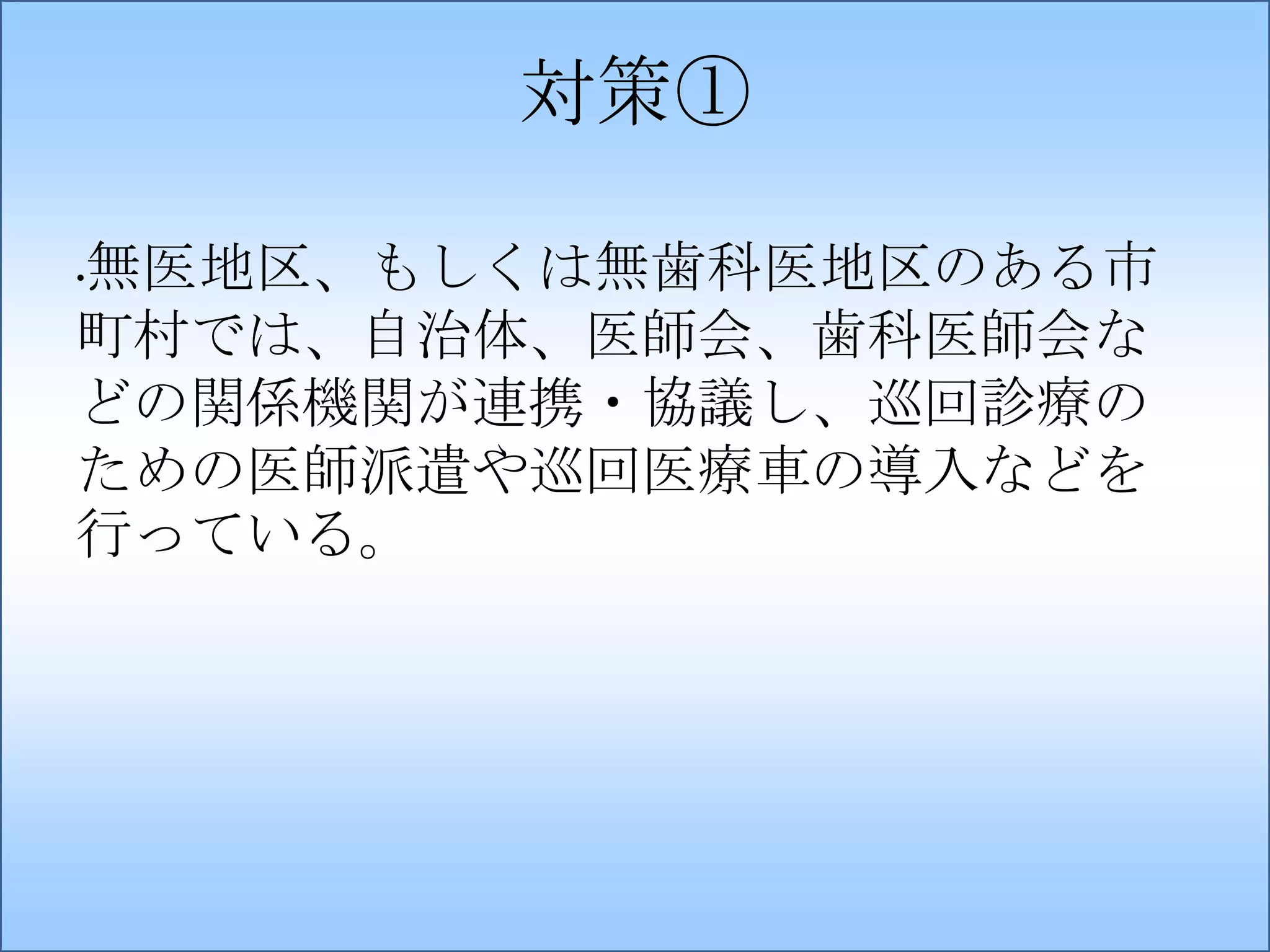 対策①
無医地区、もしくは無歯科医地区のある市
町村では、自治体、医師会、歯科医師会な
どの関係機関が連携・協議し、巡回診療の
ための医師派遣や巡回医療車の導入などを
行っている。
•

 