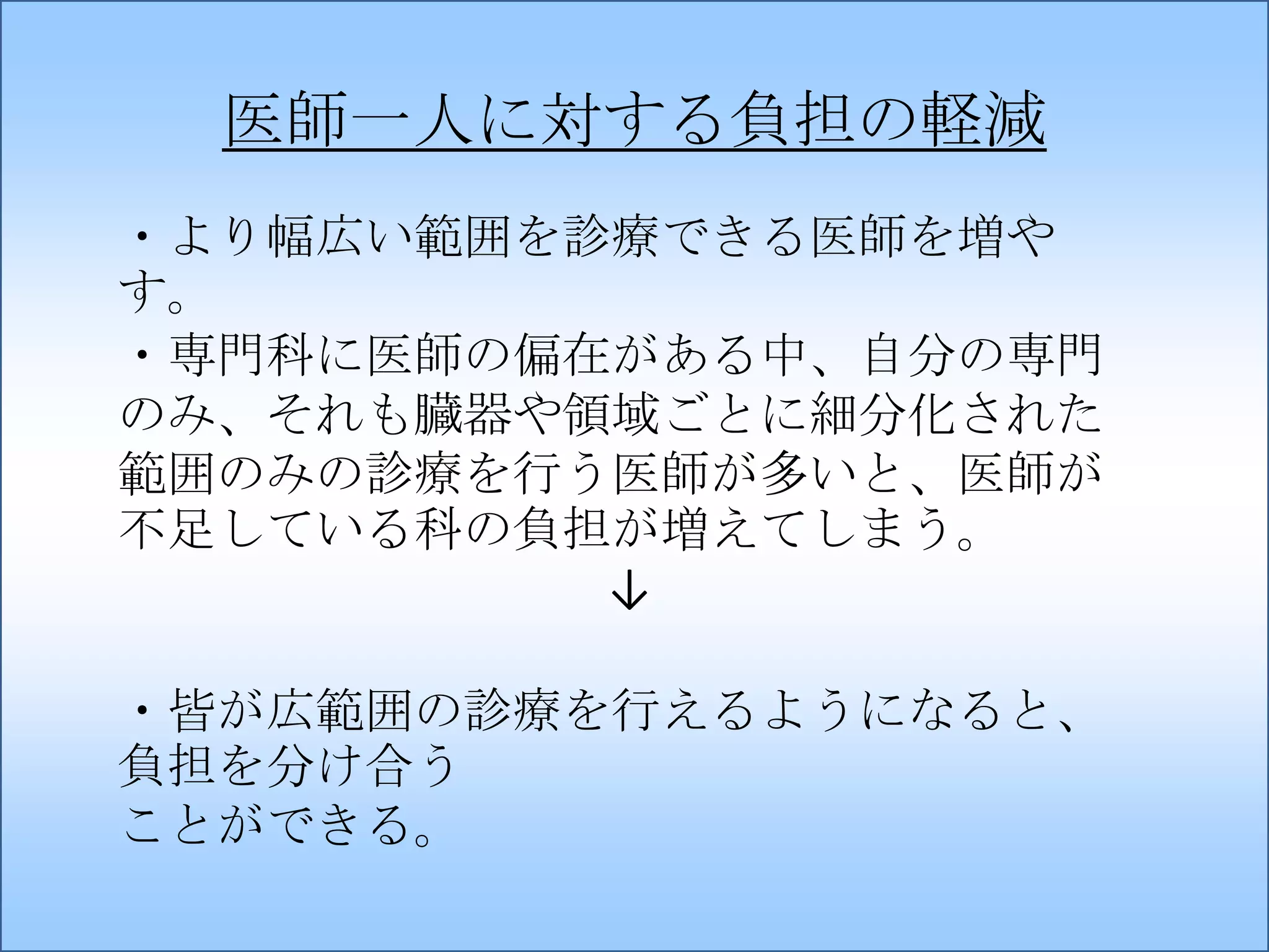 医師一人に対する負担の軽減
・より幅広い範囲を診療できる医師を増や
す。
・専門科に医師の偏在がある中、自分の専門
のみ、それも臓器や領域ごとに細分化された
範囲のみの診療を行う医師が多いと、医師が
不足している科の負担が増えてしまう。
↓
・皆が広範囲の診療を行えるようになると、
負担を分け合う
ことができる。

 