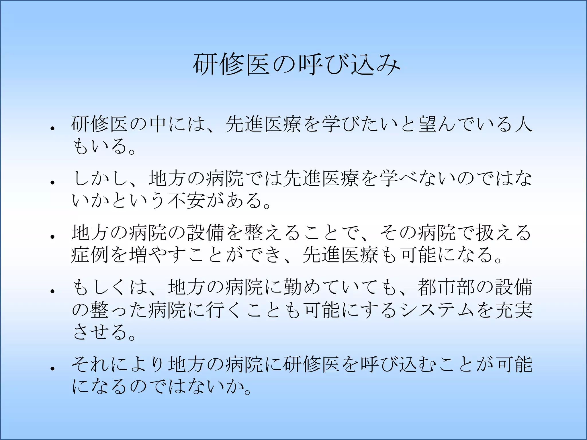 研修医の呼び込み
●

●

●

●

●

研修医の中には、先進医療を学びたいと望んでいる人
もいる。
しかし、地方の病院では先進医療を学べないのではな
いかという不安がある。
地方の病院の設備を整えることで、その病院で扱える
症例を増やすことができ、先進医療も可能になる。
もしくは、地方の病院に勤めていても、都市部の設備
の整った病院に行くことも可能にするシステムを充実
させる。
それにより地方の病院に研修医を呼び込むことが可能
になるのではないか。

 
