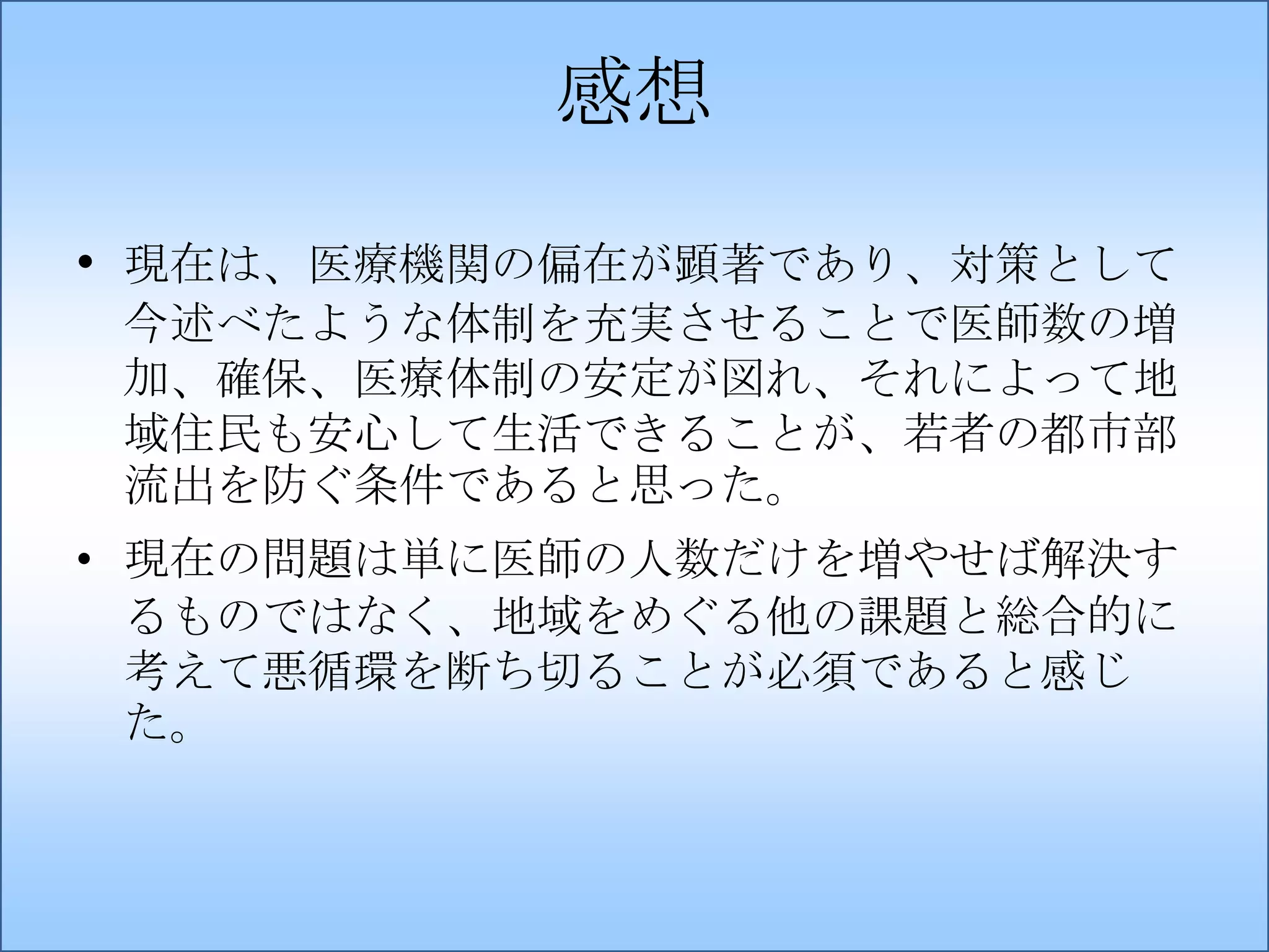 感想
• 現在は、医療機関の偏在が顕著であり、対策として
今述べたような体制を充実させることで医師数の増
加、確保、医療体制の安定が図れ、それによって地
域住民も安心して生活できることが、若者の都市部
流出を防ぐ条件であると思った。
• 現在の問題は単に医師の人数だけを増やせば解決す
るものではなく、地域をめぐる他の課題と総合的に
考えて悪循環を断ち切ることが必須であると感じ
た。

 