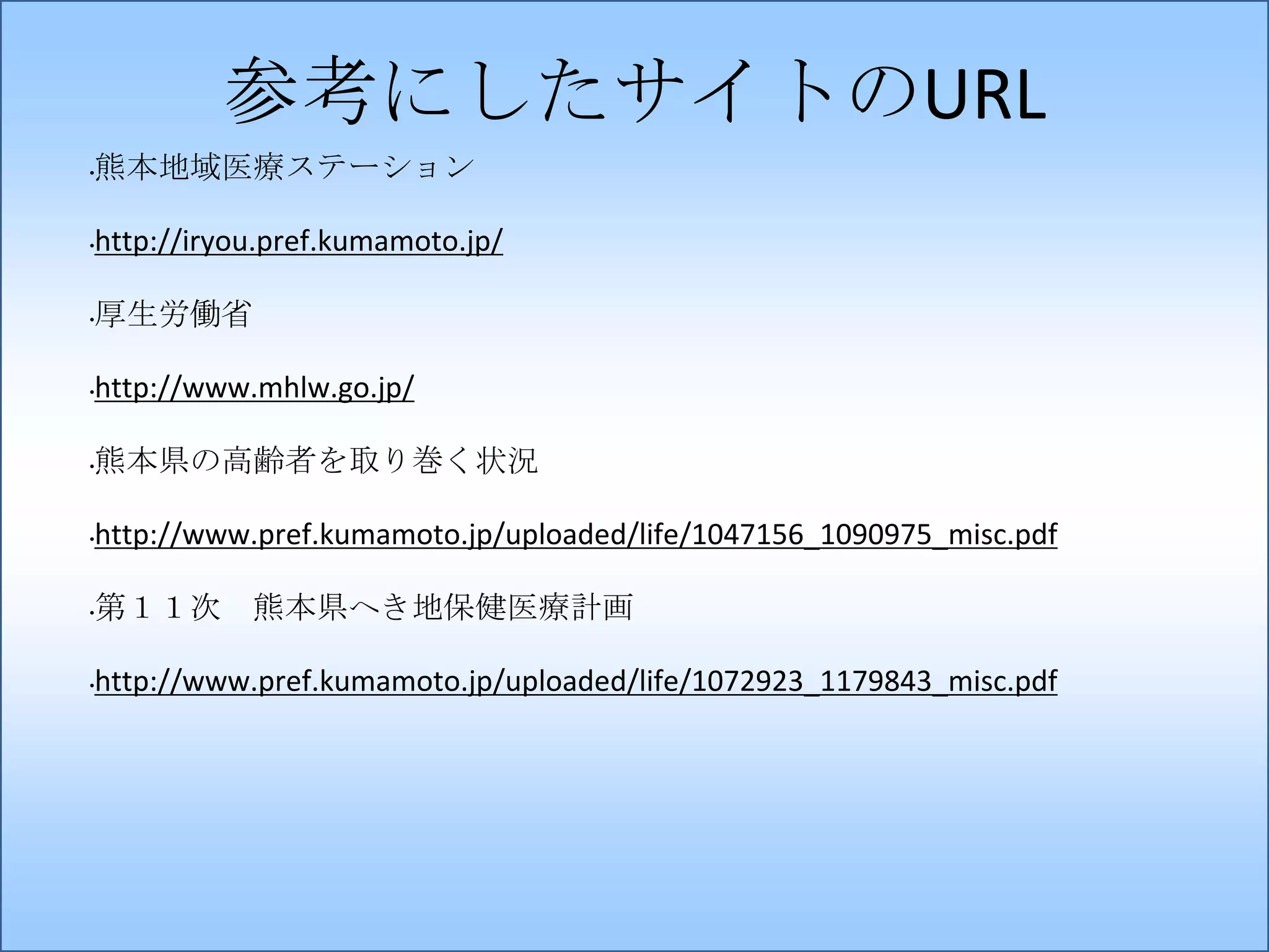 参考にしたサイトのURL
•

熊本地域医療ステーション

•

http://iryou.pref.kumamoto.jp/

•

厚生労働省

•

http://www.mhlw.go.jp/

•

熊本県の高齢者を取り巻く状況

•

http://www.pref.kumamoto.jp/uploaded/life/1047156_1090975_misc.pdf

•

第１１次 熊本県へき地保健医療計画

•

http://www.pref.kumamoto.jp/uploaded/life/1072923_1179843_misc.pdf

 