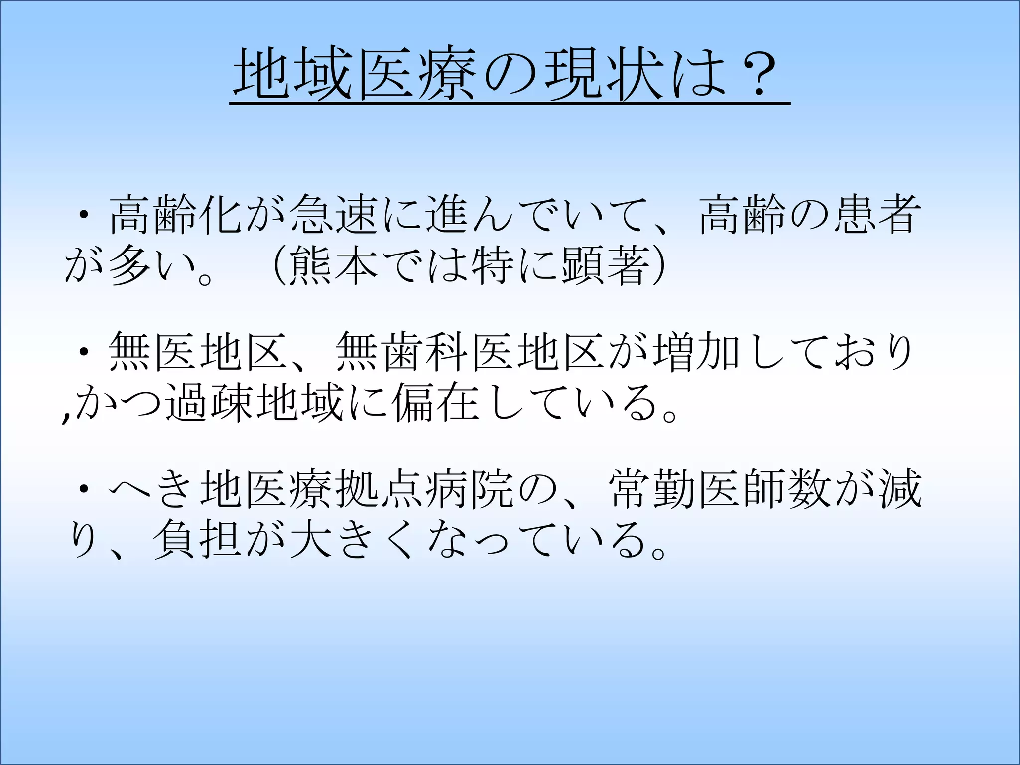 地域医療の現状は？
・高齢化が急速に進んでいて、高齢の患者
が多い。（熊本では特に顕著）

・無医地区、無歯科医地区が増加しており
,かつ過疎地域に偏在している。
・へき地医療拠点病院の、常勤医師数が減
り、負担が大きくなっている。

 