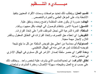 ‫‪‬‬

‫‪‬‬
‫‪‬‬
‫‪‬‬
‫‪‬‬

‫‪‬‬

‫‪‬‬

‫‪‬‬

‫61‬

‫تقسيم العمل: ويتطلب ذلك تحديد مواصفات وسمات الفرااد المعنيين بتنفيذ‬
‫الهنشطة بناء على المؤدهل العلمي والخبرة والتخصص .‬
‫الهدف: ضروة ا ن يكو ن دهدف المنظمة واضح ومحداد ومتفق علية.‬
‫التنسيق: تسوية المور بإهنتظام للوصول الي الهدف بااقل مجهواد وواقت.‬
‫السلطة: القدرة الشرعية التي تجعل الموظف اقاادرا علي إتخاذ القرارات.‬
‫ ً‬
‫التفويض: اي إعطاء حق التصرف وإتخاذ القرارات في النطاق المعقول وبالقدر‬
‫الالمزم لهنجامز مهمة معينة.‬
‫المسئولية: أى محاسبة من اعطي حق تفويض السلطة عن كل ما يقع هنتيجة‬
‫تفويضه للسلطات لمن دهم اادهنى منه في الهيكل التنظيمي.‬
‫وحدة المر: اي حصر سلطة إصدار الوامر في كل مستوى في الهيكل الاداري‬
‫في شخص واحد.‬
‫نطاق الرشراف: اى تحديدالمناسب الذي يشرف علية شخص واحد . ويختلف ذلك‬
‫علي حسب هنوع العمل وطبيعته، سهولة التصال، ومقدرة المشرف وإستعدااده.‬
‫1102/52/7‬

‫‪Iman M.Ahmed Ibrahim‬‬

 