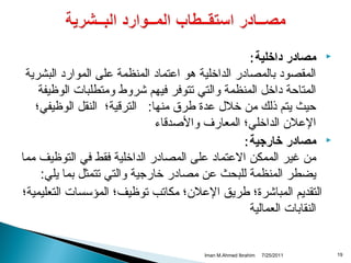 ‫‪‬‬

‫‪‬‬

‫91‬

‫مصادر داخلية :‬
‫المقصواد بالمصاادر الداخلية دهو اعتمااد المنظمة على المواراد البشرية‬
‫المتاحة اداخل المنظمة والتي تتوفر فيهم شروط ومتطلبات الوظيفة‬
‫حيث يتم ذلك من خالل عدة طرق منها: التراقية؛ النقل الوظيفي؛‬
‫العال ن الداخلي؛ المعارف والصداقاء‬
‫مصادر خارجية :‬
‫من غير الممكن العتمااد على المصاادر الداخلية فقط في التوظيف مما‬
‫يضطر المنظمة للبحث عن مصاادر خارجية والتي تتمثل بما يلي:‬
‫التقديم المباشرة؛ طريق العال ن؛ مكاتب توظيف؛ المؤسسات التعليمية؛‬
‫النقابات العمالية‬

‫1102/52/7‬

‫‪Iman M.Ahmed Ibrahim‬‬

 
