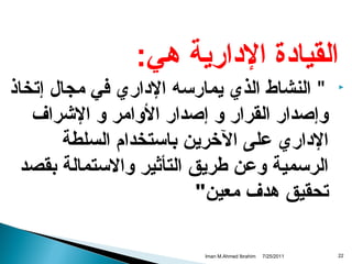 ‫القيادة الدارية دهي:‬
‫‪‬‬

‫22‬

‫" النشاط الذي يمارسه الداري في مجال إتخاذ‬
‫وإصدار القرار و إصدار الوامر و الرشراف‬
‫الداري على الخرين باستخدام السلطة‬
‫الرسمية وعن طريق التأثير والستمالة بقصد‬
‫تحقيق دهدف معين"‬
‫1102/52/7‬

‫‪Iman M.Ahmed Ibrahim‬‬

 