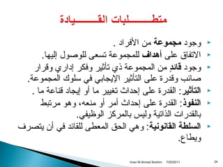 ‫‪‬‬
‫‪‬‬
‫‪‬‬
‫‪‬‬
‫‪‬‬
‫‪‬‬

‫42‬

‫وجواد مجموعة من الفرااد .‬
‫التفاق على أدهداف للمجموعة تسعى للوصول إليها.‬
‫وجواد قائد من المجموعة ذي تأثير وفكر إاداري واقرار‬
‫ ٍ‬
‫صائب واقدرة على التأثير اليجابي في سلوك المجموعة.‬
‫التأثير: القدرة على إحداث تغيير ما أو إيجااد اقناعة ما .‬
‫النفوذ: القدرة على إحداث أمر أو منعه، ودهو مرتبط‬
‫بالقدرات الذاتية وليس بالمركز الوظيفي.‬
‫السلطة القانونية: ودهي الحق المعطى للقائد في أ ن يتصرف‬
‫ويطاع.‬
‫1102/52/7‬

‫‪Iman M.Ahmed Ibrahim‬‬

 