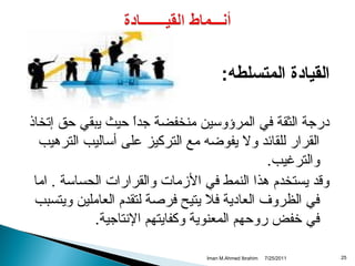 ‫القيادة المتسلطه:‬
‫درجة الثقة في المرؤوسين منخفضة جدا حيث يبقي حق إتخاذ‬
‫ ً‬
‫القرار للقائد ول يفوضه مع التركيز على أساليب الترهيب‬
‫والترغيب.‬
‫وقد يستخدم هذا النمط في المزمات والقرارات الحساسة . اما‬
‫في الظروف العادية فل يتيح فرصة لتقدم العاملين ويتسبب‬
‫في خفض روحهم المعنوية وكفايتهم التنتاجية.‬
‫52‬

‫1102/52/7‬

‫‪Iman M.Ahmed Ibrahim‬‬

 
