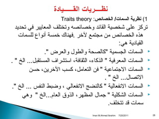 ‫1( نظرية السمات/ الخصائص: ‪Traits theory‬‬

‫تركز على شخصية القائد وخصائصه وتختلف المعايير في تحديد‬
‫هذه الخصائص من مجتمع لخر .فهناك خمسة أتنواع للسمات‬
‫القيادية هي:‬
‫‪ ‬السمات الجسمية "كالصحة والطول والعرض ".‬
‫‪ ‬السمات المعرفية " الذكاء، الثقافة، استشراف المستقبل... الخ " .‬
‫‪ ‬السمات الجتماعية " فن التعامل، كسب الخرين، حسن‬
‫التصال... الخ " .‬
‫‪ ‬السمات التنفعالية " كالنضج التنفعالي ، وضبط النفس ... الخ ".‬
‫‪ ‬السمات الشكلية " جمال المظهر، الذوق العام...الخ " وهي‬
‫سمات قد تتخلف.‬
‫82‬

‫1102/52/7‬

‫‪Iman M.Ahmed Ibrahim‬‬

 