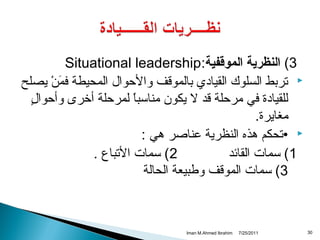 ‫3( النظرية الموقفية:‪Situational leadership‬‬
‫‪ ‬تربط السلوك القيادي بالموقف والحوال المحيطة فمن يصلح‬
‫نَ ي ْ‬
‫ ٍ‬
‫للقيادة في مرحلة قد ل يكون مناسبا لمرحلة أخرى وأحوال‬
‫ ً‬
‫مغايرة.‬
‫‪• ‬تحكم هذه النظرية عناصر هي :‬
‫2( سمات التباع .‬
‫1( سمات القائد‬
‫3( سمات الموقف وطبيعة الحالة‬

‫03‬

‫1102/52/7‬

‫‪Iman M.Ahmed Ibrahim‬‬

 