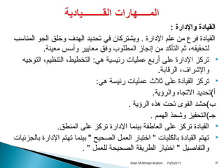 ‫القيادة والدارة :‬
‫القيادة فرع من علم الدارة . ويشتركان في تحديد الهدف وخلق الجو المناسب‬
‫لتحقيقه، ثم التأكد من إتنجامز المطلوب وفق معايير وأسس معينة.‬
‫‪ ‬تركز الدارة على أربع عمليات رئيسية هي: التخطيط، التنظيم، التوجيه‬
‫والشراف، الرقابة.‬
‫‪ ‬تركز القيادة على ثل ث عمليات رئيسة هي:‬
‫أ(تحديد التجاه والرؤية.‬
‫‌‬
‫ب(حشد القوى تحت هذه الرؤية .‬
‫‌‬
‫جـ(التحفيز وشحذ الهمم .‬
‫‪ ‬القيادة تركز على العاطفة بينما الدارة تركز على المنطق.‬
‫‪ ‬تهتم القيادة بالكليات " اختيار العمل الصحيح " بينما تهتم الدارة بالجزئيات‬
‫والتفاصيل " اختيار الطريقة الصحيحة للعمل " .‬
‫13‬

‫1102/52/7‬

‫‪Iman M.Ahmed Ibrahim‬‬

 