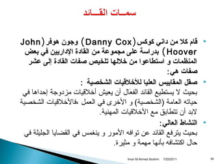 ‫‪‬‬

‫‪‬‬

‫‪‬‬

‫43‬

‫قام كل من داني كوكس ) ‪ ( Danny Cox‬وجون هوفر ) ‪John‬‬
‫‪ ( Hoover‬بدراسة على مجموعة من القادة الداريين في بعض‬
‫المنظمات و استطاعوا من خللها تلخيص صفات القادة إلى عشر‬
‫صفات هي :‬
‫صقل المقاييس العليا للخلقيات الشخصية :‬
‫بحيث ل يستطيع القائد الفعال أن يعيش أخلقيات مزدوجة إحداها في‬
‫نَ‬
‫حياته العامة )الشخصية( و الخرى في العمل ،فالخلقيات الشخصية‬
‫لبد أن تتطابق مع الخلقيات المهنية.‬
‫النشاط العالي :‬
‫بحيث يترفع القائد عن توافه المور و ينغمس في القضايا الجليلة في‬
‫حال اكتشافه بأتنها مهمة و مثيرة.‬
‫1102/52/7‬

‫‪Iman M.Ahmed Ibrahim‬‬

 