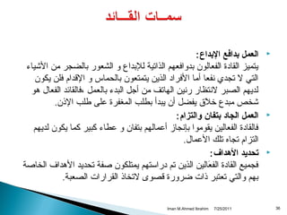 ‫‪‬‬

‫‪‬‬

‫‪‬‬

‫63‬

‫العمل بدافع البداع :‬
‫يتميز القادة الفعالون بدوافعهم الذاتية للبداع و الشعور بالضجر من الشياء‬
‫التي ل تجدي تنفعا أما الفراد الذين يتمتعون بالحماس و القدام فلن يكون‬
‫لديهم الصبر لتنتظار رتنين الهاتف من أجل البدء بالعمل ،فالقائد الفعال هو‬
‫شخص مبدع خلق يفضل أن يبدأ بطلب المغفرة على طلب الذن.‬
‫نَ‬
‫العمل الجاد بتفان والتزام :‬
‫فالقادة الفعالين يقوموا بإتنجامز أعمالهم بتفان و عطاء كبير كما يكون لديهم‬
‫التزام تجاه تلك العمال.‬
‫تحديد الهداف :‬
‫فجميع القادة الفعالين الذين تم دراستهم يمتلكون صفة تحديد الهداف الخاصة‬
‫نَ‬
‫بهم والتي تعتبر ذات ضرورة قصوى لتخاذ القرارات الصعبة.‬
‫1102/52/7‬

‫‪Iman M.Ahmed Ibrahim‬‬

 