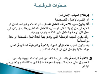 ‫ ‬
‫‪‬‬
‫‪‬‬
‫‪‬‬

‫‪‬‬
‫‪‬‬

‫4.عل ج اسباب الحنحراف:‬
‫اى القيام بالعمال التصحيحية .‬
‫فقد يكون سبب الحنحراف العامل حنفسه: عدم كفاءته وخبرته بالعمل او‬
‫انه يعاني من إجهاد ذهني او بدني، فالعامل المخطئ يعاةقب او ينقل الي‬
‫عمل اةقل درجة والعامل غير الكفء يدرب ويوجه.‬
‫وةقد يكون السبب الوسيلة التي يؤدى تبها العمل:تحال للصيانة او تعدل‬
‫مواصفاتها‬
‫وةقد يكون السبب عدم توفر المواد تبالكمية والنوعية المطلوتبة: تعدل‬
‫مواصفاتها وترسل ةقبل في الوةقت المناسب.‬

‫5. التغذية الراجعة: بناء علي ما اتخذ من إجراءت تصويبية لبد من‬
‫الحصول علي معلومات جديدة لمعرفة ما إذا كان هنالك تقدم وتحسن في‬
‫الداء.‬
‫34‬

‫1102/52/7‬

‫‪Iman M.Ahmed Ibrahim‬‬

 