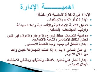 ‫الدارة هي الركيزة الساسية ل ي منشأة.‬
‫‪ ‬الدارة توفر المن والستقرار .‬
‫‪ ‬تحقيق التنمية التجتماعية والتقتصادية وإعادة صياغة‬
‫وتركيب المجتمعات النسانية .‬
‫‪ ‬مواتجهة التحديات:كحفظ الرواح والعراض والموال، تقهر الشر،‬
‫تحقيق التكافل التجتماعي والتنمية التقتصادية.‬

‫‪‬‬
‫‪‬‬

‫‪‬‬

‫5‬

‫الدارة تتغلغل في تجميع اوتجه النشاط النساني .‬
‫ا ي عمل إنساني ل يتم إل إذا عملت المجموعة ككيان واحد‬
‫من خلل الدارة .‬
‫الدارة تعمل علي تحديد الهداف وتحقيقها وبالتالي الستخدام‬
‫المثل للموارد .‬
‫1102/52/7‬

‫‪Iman M.Ahmed Ibrahim‬‬

 