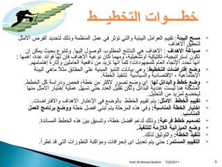 ‫‪‬‬
‫‪‬‬

‫‪‬‬
‫‪‬‬

‫‪‬‬
‫‪‬‬
‫‪‬‬
‫‪‬‬
‫‪‬‬
‫‪‬‬

‫9‬

‫مسح البيئة : تقييم العوامل البيئية والتي تؤثر في عمل المنظمة وذلك لتحديد الفرص المثل‬
‫لتحقيق الهداف‬
‫صياغة الهداف : الهداف هي النتائج المطلوب الوصول إليها. وتتنوع بحيث يمكن ان‬
‫تكون إستراتيجية، تكتيكية اوتشغيلية، ومهما كان نوعية الهداف فإن لها فوائد عدة، اهمها :‬
‫انها تحدد التجاه العام للمجهودات؛ كما انها تزيد من دافعية العاملين وإثارة إهتمامهم.‬
‫وضع إفتراضات التخطيط: وهي بيانات التنبؤ المبنية علي الحقائق مثل ماهي البيئة‬
‫م ً‬
‫الجتماعية ، القتصادية والسياسية لتنفيذ الخطة.‬
‫وضع خطط والبدائل لها: اي وضع تصور لكثر من خطة، فحص ودراسة كل الخطط.‬
‫المشكلة هنا ليست عددية البدائل ولكن تقليل العدد تحتي تسهل عملية إختيار المثل منها‬
‫ليخضع لمزيد من التحليل.‬
‫تقييم الخطط المثل: يتم تقييم الخطط بالوضع في العتبار الهداف والفتراضات.‬
‫إختيار الخطة المناسبة: وفي هذه المرتحلة يتم تبني افضل خطة ووضع برنامج العمل‬
‫المناسب.‬
‫تصميم خطط فرعية: وذلك لدعم افضل خطة، وتنسيق بين هذه الخطط المساندة.‬
‫وضع الميزانية اللزمة للتنفيذ.‬
‫تنفيذ الخطة: والتوثيق لذلك.‬
‫التقييم المستمر: تحتي يتم تعديل اى إنحرافات ومواكبة التطورات التي قد تطرأ.‬
‫1102/52/7‬

‫‪Iman M.Ahmed Ibrahim‬‬

 