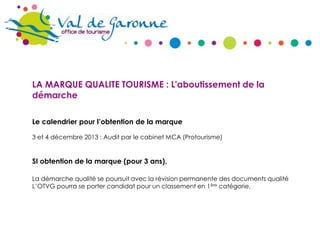 LA MARQUE QUALITE TOURISME : L'aboutissement de la
démarche
Le calendrier pour l’obtention de la marque
3 et 4 décembre 2013 : Audit par le cabinet MCA (Protourisme)

SI obtention de la marque (pour 3 ans),
La démarche qualité se poursuit avec la révision permanente des documents qualité
L’OTVG pourra se porter candidat pour un classement en 1ère catégorie,

 