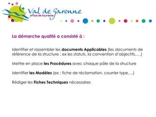 La démarche qualité a consisté à :
Identifier et rassembler les documents Applicables (les documents de
référence de la structure : ex les statuts, la convention d’objectifs,….)
Mettre en place les Procédures avec chaque pôle de la structure
Identifier les Modèles (ex ; fiche de réclamation, courrier type,…)
Rédiger les Fiches Techniques nécessaires

 