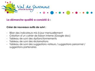 La démarche qualité a consisté à :
Créer de nouveaux outils de suivi :
-

Bilan des indicateurs mis à jour mensuellement
Création d’un cahier de liaison interne (Google doc)
Tableau de suivi des dysfonctionnements
Tableau de suivi des réclamations
Tableau de suivi des suggestions visiteurs / suggestions personnel /
suggestions partenaires

 