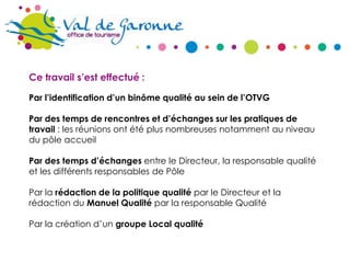 Ce travail s’est effectué :
Par l’identification d’un binôme qualité au sein de l’OTVG
Par des temps de rencontres et d’échanges sur les pratiques de
travail : les réunions ont été plus nombreuses notamment au niveau
du pôle accueil
Par des temps d’échanges entre le Directeur, la responsable qualité
et les différents responsables de Pôle
Par la rédaction de la politique qualité par le Directeur et la
rédaction du Manuel Qualité par la responsable Qualité
Par la création d’un groupe Local qualité

 