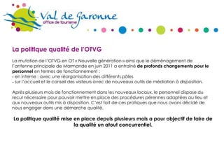 La politique qualité de l’OTVG
La mutation de l’OTVG en OT « Nouvelle génération » ainsi que le déménagement de
l’antenne principale de Marmande en juin 2011 a entraîné de profonds changements pour le
personnel en termes de fonctionnement :
‐ en interne : avec une réorganisation des différents pôles
‐ sur l’accueil et le conseil des visiteurs avec de nouveaux outils de médiation à disposition.
Après plusieurs mois de fonctionnement dans les nouveaux locaux, le personnel dispose du
recul nécessaire pour pouvoir mettre en place des procédures pérennes adaptées au lieu et
aux nouveaux outils mis à disposition. C’est fort de ces pratiques que nous avons décidé de
nous engager dans une démarche qualité.

La politique qualité mise en place depuis plusieurs mois a pour objectif de faire de
la qualité un atout concurrentiel.

 