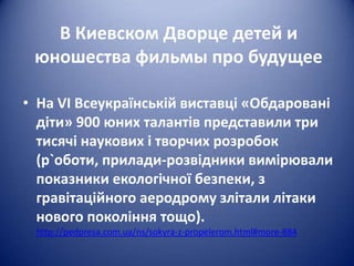 В Киевском Дворце детей и
юношества фильмы про будущее
• На VI Всеукраїнській виставці «Обдаровані
діти» 900 юних талантів представили три
тисячі наукових і творчих розробок
(р`оботи, прилади-розвідники вимірювали
показники екологічної безпеки, з
гравітаційного аеродрому злітали літаки
нового покоління тощо).
http://pedpresa.com.ua/ns/sokyra-z-propelerom.html#more-884

 