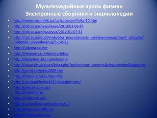 Мультимедийные курсы физики
Электронные сборники и энциклопедии
•
•
•
•
•
•
•
•
•
•
•
•
•
•
•
•

http://www.rozumniki.ua/ua/category/fizika-10.htm
http://tdo.at.ua/news/wave/2013-02-06-87
http://tdo.at.ua/news/zvuk/2012-01-07-51
http://tdo.at.ua/publ/metodika_prepodavanija_estestvennonauchnykh_disciplin/
metodika_prepodavanija/5-1-0-23
http://videouroki.net
http://elementy.ru/video/ryzhikov
http://algophun.3dn.ru/index/0-5
http://www.virtulab.net/index.php?option=com_content&view=section&layout=bl
http://somit.ru/index2009.htm
http://fizkaf.narod.ru/labr.htm
http://svetlayakharkiv2013.blogspot.com/
http://physics.com.ua/
http://fizportal.ru/
http://fizika.net.ua/
http://compulenta.computerra.ru/
http://www.scientific.ru/
http://13.pedsovet.org

 