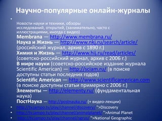 Научно-популярные онлайн-журналы
•

Новости науки и техники, обзоры
исследований, открытий, (занимательно, часто с
иллюстрациями, иногда с видео)

Membrana — http://www.membrana.ru/
Наука и Жизнь — http://www.nkj.ru/search/article/
(российский журнал, архив с 1890 г.)
Химия и Жизнь — http://www.hij.ru/read/articles/
(советско-российский журнал, архив с 2006 г.)
В мире науки (советско-российское издание журнала
Scientific American) — http://sciam.ru/ (в поиске
доступны статьи последних годов)
Scientific American — http://www.scientificamerican.com
(в поиске доступны статьи примерно с 2006 г.)
Элементы — http://elementy.ru/ (фундаментальная
наука)
ПостНаука — http://postnauka.ru/ (+ видео-лекции)
• http://tv.jampo.tv/play/channel/discovery/ ">Discovery
• http://tv.jampo.tv/play/channel/animalplanet/ ">Animal Planet
• http://tv.jampo.tv/play/channel/ngrus/ ">National Geographic

 