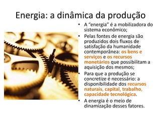 Energia: a dinâmica da produção
• A “energia” é a mobilizadora do
sistema econômico;
• Pelas fontes de energia são
produzidos dois fluxos de
satisfação da humanidade
contemporânea: os bens e
serviços e os recursos
monetários que possibilitam a
aquisição dos mesmos;
• Para que a produção se
concretize é necessário: a
disponibilidade dos recursos
naturais, capital, trabalho,
capacidade tecnológica.
• A energia é o meio de
dinamização desses fatores.

 