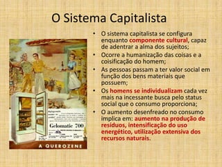 O Sistema Capitalista
• O sistema capitalista se configura
enquanto componente cultural, capaz
de adentrar a alma dos sujeitos;
• Ocorre a humanização das coisas e a
coisificação do homem;
• As pessoas passam a ter valor social em
função dos bens materiais que
possuem;
• Os homens se individualizam cada vez
mais na incessante busca pelo status
social que o consumo proporciona;
• O aumento desenfreado no consumo
implica em: aumento na produção de
resíduos, intensificação do uso
energético, utilização extensiva dos
recursos naturais.

 