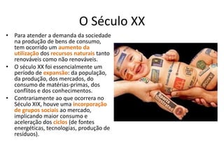 O Século XX
• Para atender a demanda da sociedade
na produção de bens de consumo,
tem ocorrido um aumento da
utilização dos recursos naturais tanto
renováveis como não renováveis.
• O século XX foi essencialmente um
período de expansão: da população,
da produção, dos mercados, do
consumo de matérias‐primas, dos
conflitos e dos conhecimentos.
• Contrariamente ao que ocorrera no
Século XIX, houve uma incorporação
de grupos sociais ao mercado,
implicando maior consumo e
aceleração dos ciclos (de fontes
energéticas, tecnologias, produção de
resíduos).

 