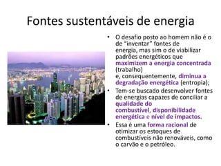 Fontes sustentáveis de energia
• O desafio posto ao homem não é o
de “inventar” fontes de
energia, mas sim o de viabilizar
padrões energéticos que
maximizem a energia concentrada
(trabalho)
e, consequentemente, diminua a
degradação energética (entropia);
• Tem-se buscado desenvolver fontes
de energias capazes de conciliar a
qualidade do
combustível, disponibilidade
energética e nível de impactos.
• Essa é uma forma racional de
otimizar os estoques de
combustíveis não renováveis, como
o carvão e o petróleo.

 