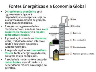 Fontes Energéticas e a Economia Global
• O crescimento econômico está
rigorosamente ligado à
disponibilidade energética, seja na
sua forma mais natural de geração
ou na mais tecnológica.
• A supremacia geoeconômica
mundial ocorreu em duas eras: a era
da potência muscular e a era dos
combustíveis fósseis.
• A primeira, é baseada na biomassa:
lenha, trabalho humano intenso e
ainda é relevante em países
subdesenvolvidos.
• A segunda explora os combustíveis
fósseis, fonte energética poderosa,
pois gera muita energia útil.
• A sociedade moderna tem buscado
outras fontes, visando reduzir a
dependência crônica em relação ao
petróleo.

 