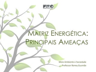 MATRIZ ENERGÉTICA:
PRINCIPAIS AMEAÇAS
Meio Ambiente e Sociedade
Professor Roney Gusmão

 