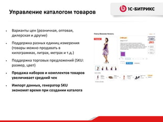 Управление каталогом товаров
•

•

Варианты цен (розничная, оптовая,
дилерская и другие)

Поддержка разных единиц измерения
(товары можно продавать в
килограммах, литрах, метрах и т.д.)

•

Поддержка торговых предложений (SKU:
размер, цвет)

•

Продажа наборов и комплектов товаров
увеличивает средний чек

•

Импорт данных, генератор SKU
экономят время при создании каталога

 
